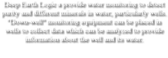 Deep Earth Logic a provide water monitoring to detect purity and different minerals in water, particularly wells. "Down-well" monitoring equipment can be placed in wells to collect data which can be analyzed to provide information about the well and its water. 